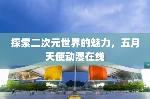 探索二次元世界的魅力，五月天使动漫在线