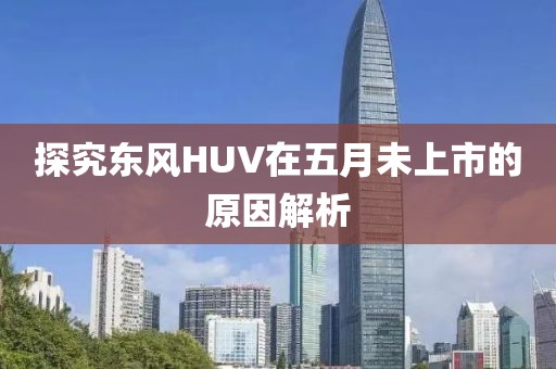 探究东风HUV在五月未上市的原因解析