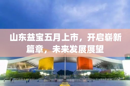 山东益宝五月上市，开启崭新篇章，未来发展展望