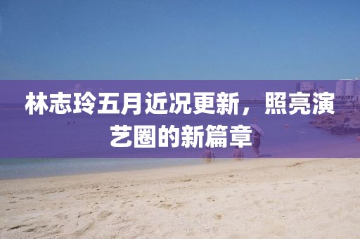 林志玲五月近况更新，照亮演艺圈的新篇章