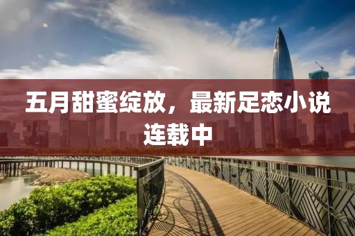 五月甜蜜绽放，最新足恋小说连载中