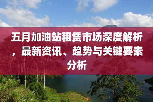 五月加油站租赁市场深度解析，最新资讯、趋势与关键要素分析