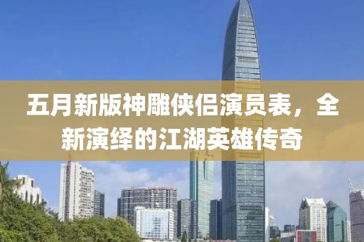 五月新版神雕侠侣演员表，全新演绎的江湖英雄传奇