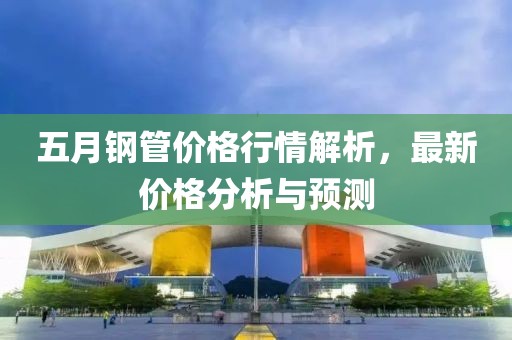 五月钢管价格行情解析，最新价格分析与预测
