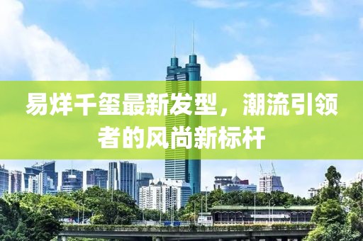 易烊千玺最新发型，潮流引领者的风尚新标杆