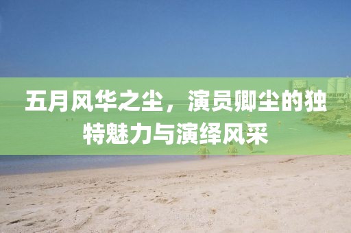 五月风华之尘，演员卿尘的独特魅力与演绎风采