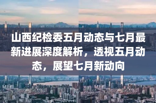 山西纪检委五月动态与七月最新进展深度解析，透视五月动态，展望七月新动向