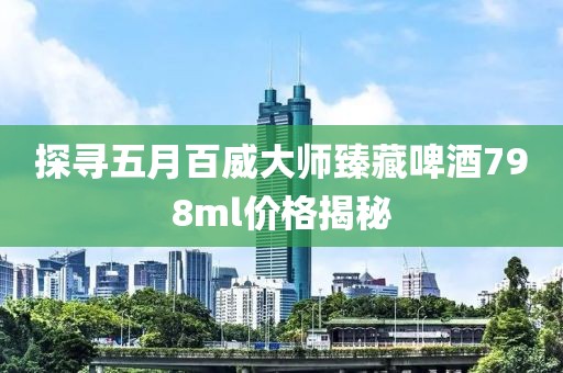 探寻五月百威大师臻藏啤酒798ml价格揭秘