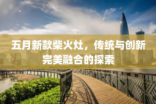 五月新款柴火灶，传统与创新完美融合的探索