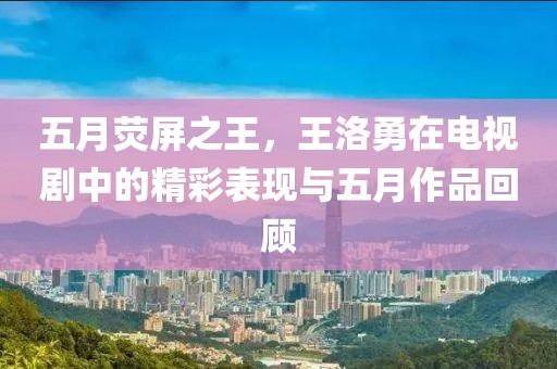 五月荧屏之王，王洛勇在电视剧中的精彩表现与五月作品回顾