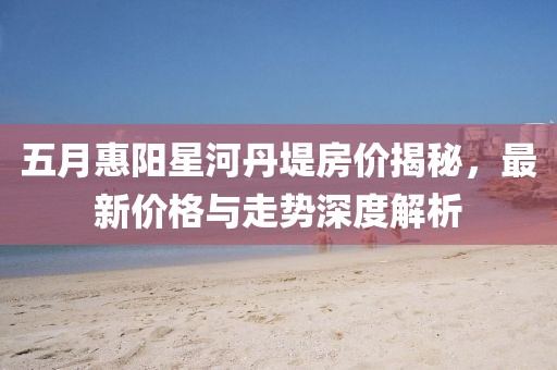 五月惠阳星河丹堤房价揭秘，最新价格与走势深度解析