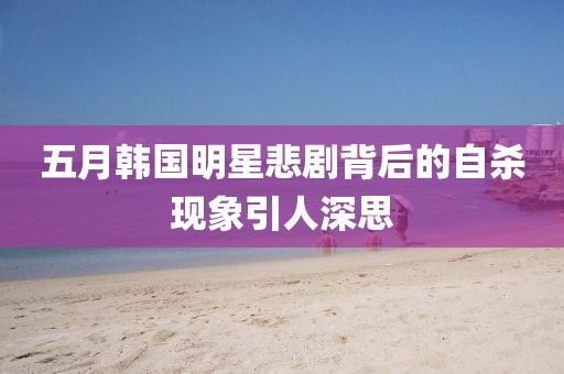 五月韩国明星悲剧背后的自杀现象引人深思
