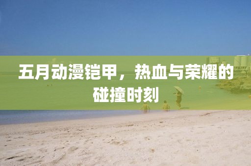 五月动漫铠甲，热血与荣耀的碰撞时刻