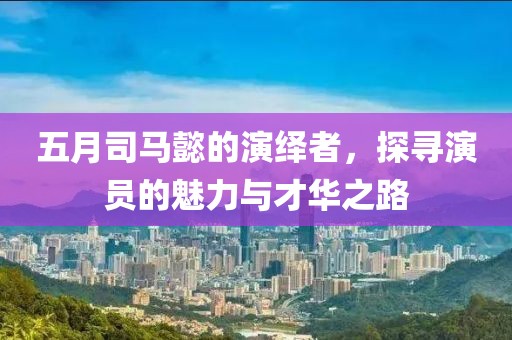 五月司马懿的演绎者，探寻演员的魅力与才华之路