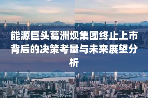 能源巨头葛洲坝集团终止上市背后的决策考量与未来展望分析