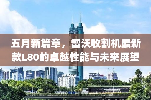 五月新篇章，雷沃收割机最新款L80的卓越性能与未来展望