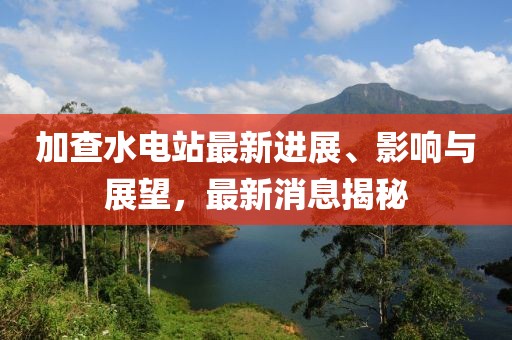 加查水电站最新进展、影响与展望，最新消息揭秘