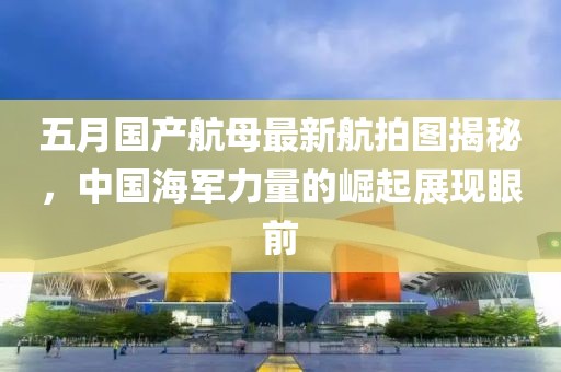 五月国产航母最新航拍图揭秘，中国海军力量的崛起展现眼前