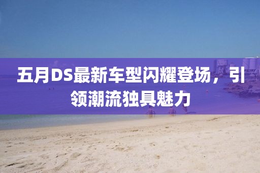 五月DS最新车型闪耀登场，引领潮流独具魅力