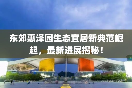 东郊惠泽园生态宜居新典范崛起，最新进展揭秘！