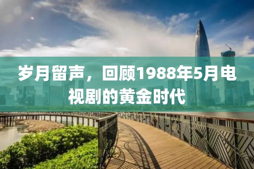 岁月留声，回顾1988年5月电视剧的黄金时代