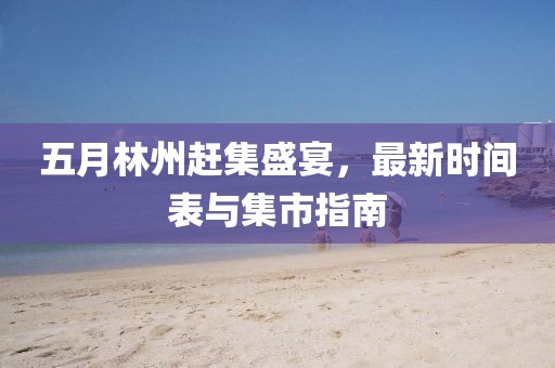 五月林州赶集盛宴，最新时间表与集市指南