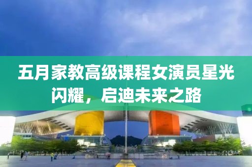 五月家教高级课程女演员星光闪耀，启迪未来之路