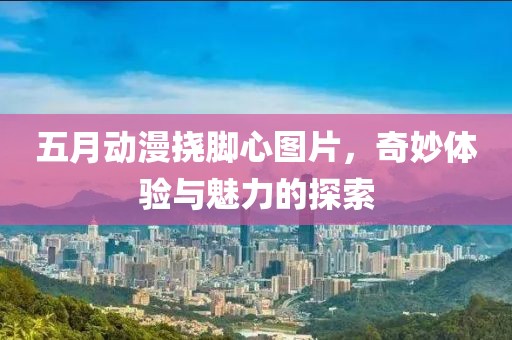 五月动漫挠脚心图片，奇妙体验与魅力的探索