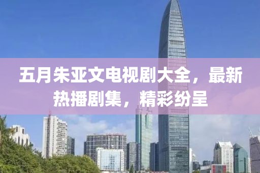 五月朱亚文电视剧大全，最新热播剧集，精彩纷呈
