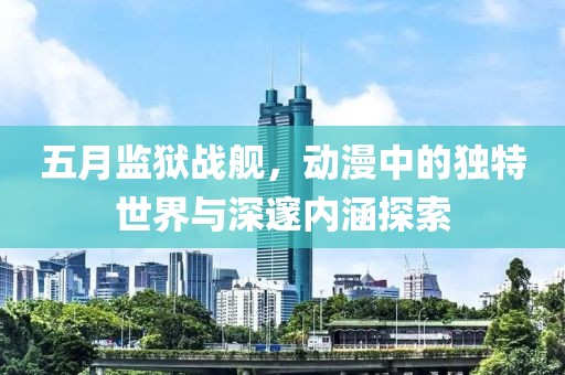 五月监狱战舰，动漫中的独特世界与深邃内涵探索