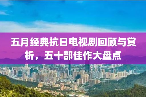 五月经典抗日电视剧回顾与赏析，五十部佳作大盘点