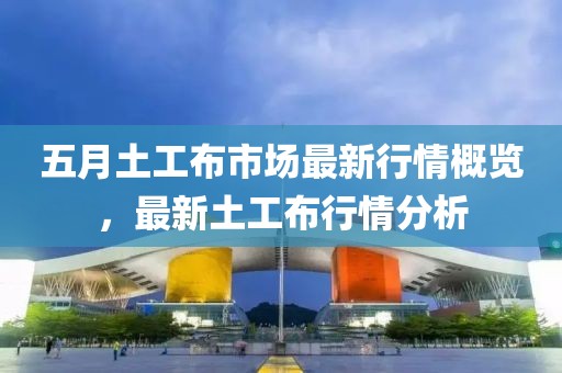 五月土工布市场最新行情概览，最新土工布行情分析