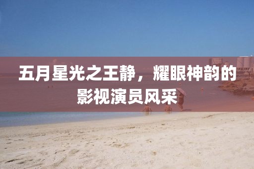 五月星光之王静，耀眼神韵的影视演员风采