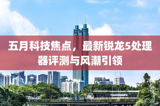 五月科技焦点，最新锐龙5处理器评测与风潮引领
