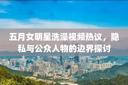 五月女明星洗澡视频热议，隐私与公众人物的边界探讨