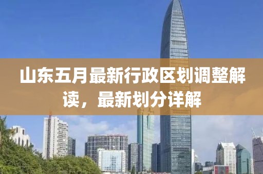 山东五月最新行政区划调整解读，最新划分详解