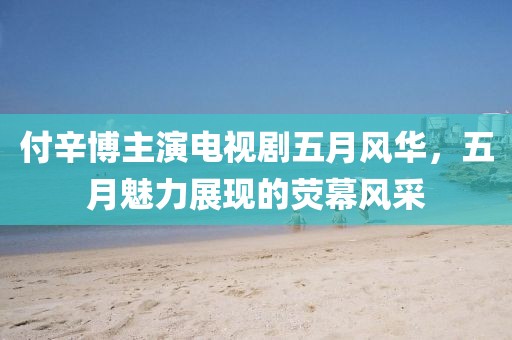 付辛博主演电视剧五月风华，五月魅力展现的荧幕风采