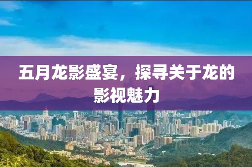五月龙影盛宴，探寻关于龙的影视魅力