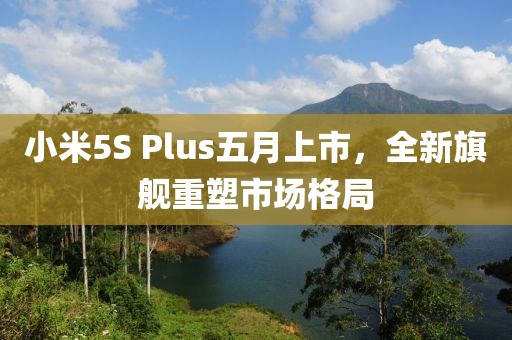 小米5S Plus五月上市，全新旗舰重塑市场格局