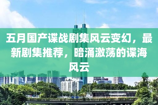 五月国产谍战剧集风云变幻，最新剧集推荐，暗涌激荡的谍海风云