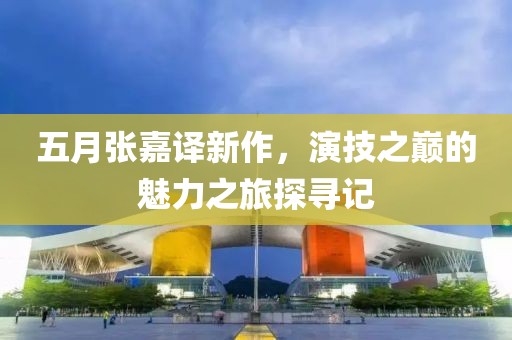 五月张嘉译新作，演技之巅的魅力之旅探寻记