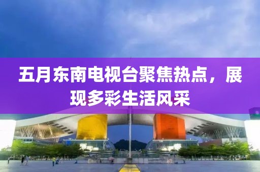 五月东南电视台聚焦热点，展现多彩生活风采