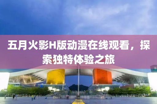 五月火影H版动漫在线观看，探索独特体验之旅