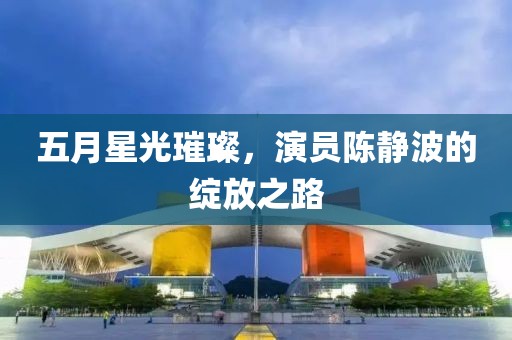五月星光璀璨，演员陈静波的绽放之路