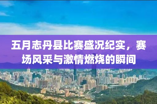 五月志丹县比赛盛况纪实，赛场风采与激情燃烧的瞬间