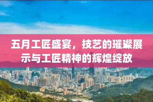 五月工匠盛宴，技艺的璀璨展示与工匠精神的辉煌绽放