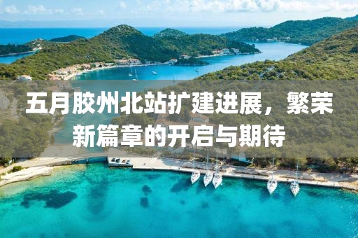 五月胶州北站扩建进展，繁荣新篇章的开启与期待