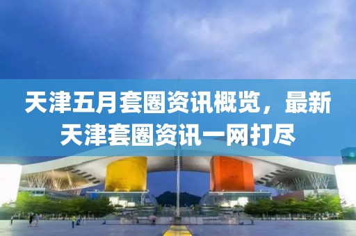 天津五月套圈资讯概览，最新天津套圈资讯一网打尽