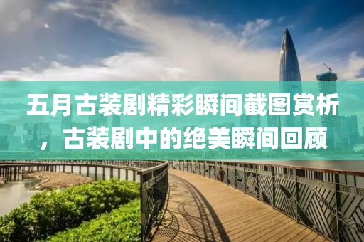 五月古装剧精彩瞬间截图赏析，古装剧中的绝美瞬间回顾