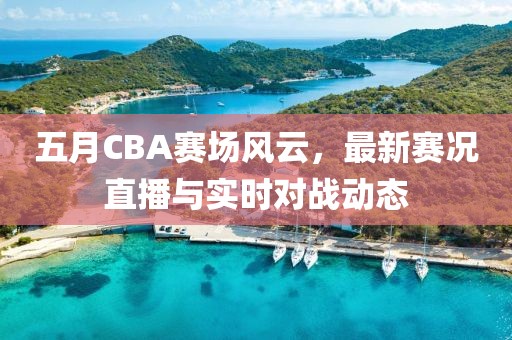 五月CBA赛场风云，最新赛况直播与实时对战动态